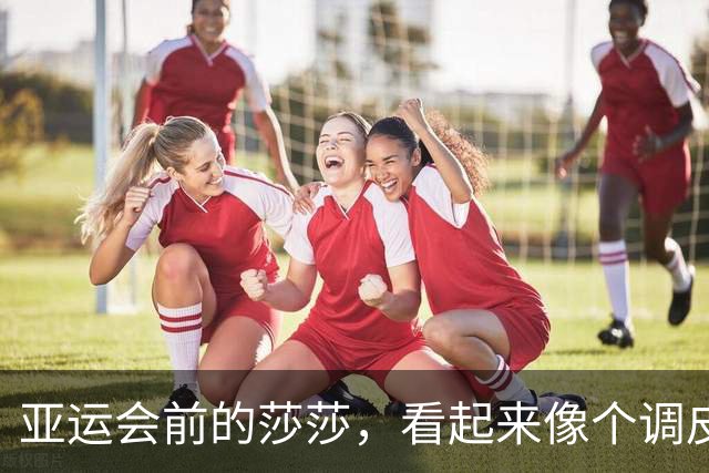 亚运会前的莎莎，看起来像个调皮的小学生！