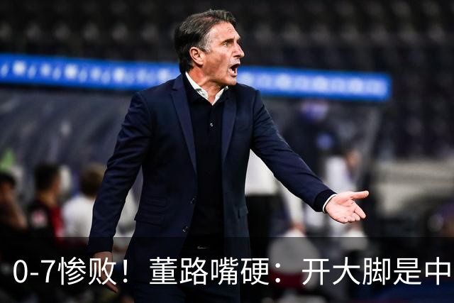 0-7惨败！董路嘴硬：开大脚是中国足球方向 在亚洲我们身高有优势